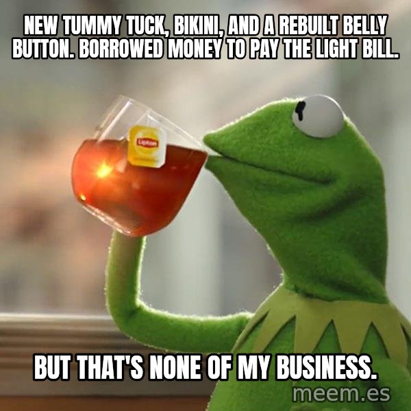 Kermit The Frog Drinking Tea meme: New tummy tuck, bikini, and a rebuilt belly button. Borrowed money to pay the light bill. / But that's none of my business.