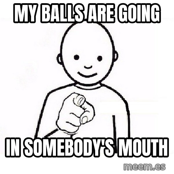 GUESS WHO YOU meme: my balls are going / in somebody's mouth