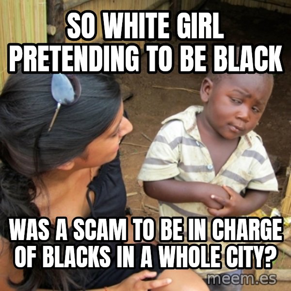 you mean to tell me black kid meme: so white girl pretending to be black / was a scam to be in charge of blacks in a whole city?