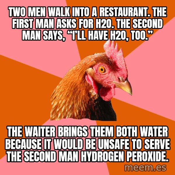 Anti Joke Chicken meme: Two men walk into a restaurant. The first man asks for H2O. The second man says, “I’ll have H2O, too.” / The waiter brings them both water because it would be unsafe to serve the second man hydrogen peroxide.