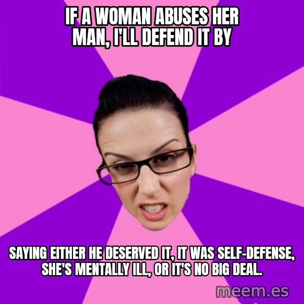 Privilege Denying Feminist meme: if a woman abuses her man, i'll defend it by / saying either he deserved it, it was self-defense, she's mentally ill, or it's no big deal.
