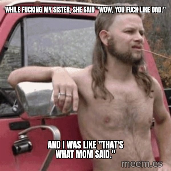 Almost Politically Correct Redneck meme: While fucking my sister, she said "wow, you fuck like dad." / and I was like "that's what mom said."
