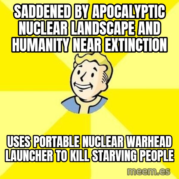 Fallout 3 meme: SADDENED BY APOCALYPTIC NUCLEAR LANDSCAPE AND HUMANITY NEAR EXTINCTION / USES PORTABLE NUCLEAR WARHEAD LAUNCHER TO KILL STARVING PEOPLE