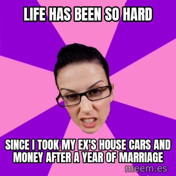 Privilege Denying Feminist meme: life has been so hard / since i took my ex's house cars and money after a year of marriage