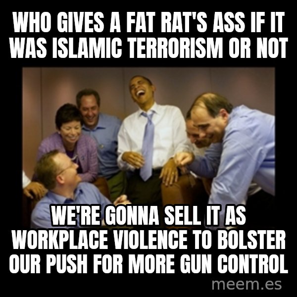 obama laughing  meme: WHO GIVES A FAT RAT'S ASS IF IT WAS ISLAMIC TERRORISM OR NOT / WE'RE GONNA SELL IT AS WORKPLACE VIOLENCE TO BOLSTER OUR PUSH FOR MORE GUN CONTROL