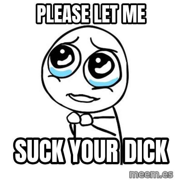 pleaseguy  meme: please let me / suck your dick