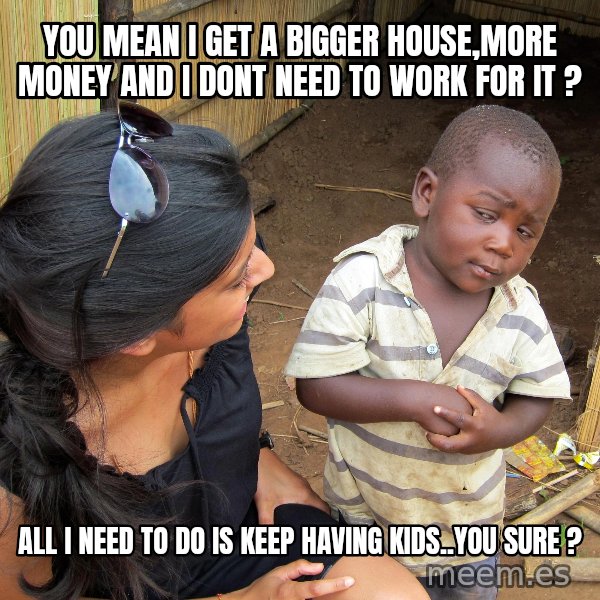 Skeptical African Child meme: YOU MEAN I GET A BIGGER HOUSE,MORE MONEY AND I DONT NEED TO WORK FOR IT ? / ALL I NEED TO DO IS KEEP HAVING KIDS..YOU SURE ?