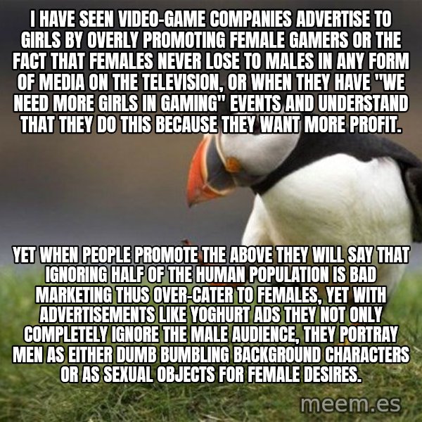 Unpopular Opinion Puffin meme: I have seen video-game companies advertise to girls by overly promoting female gamers or the fact that females never lose to males in any form of media on the television, or when they have "we need more girls in gaming" events and understand that they do this because they want more profit. / Yet when people promote the above they will say that ignoring half of the human population is bad marketing thus over-cater to females, yet with advertisements like yoghurt ads they not only completely ignore the male audience, they portray men as either dumb bumbling background characters or as sexual objects for female desires.