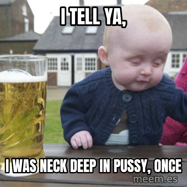 drunk baby 1 meme: I tell ya, / I was neck deep in pussy, once