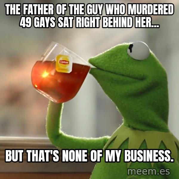 Kermit The Frog Drinking Tea meme: The father of the guy who murdered 49 gays sat right behind her... / But that's none of my business.