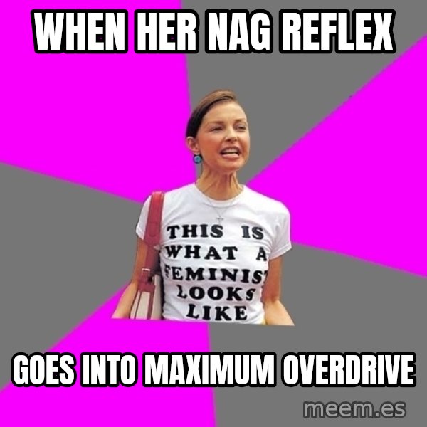 Feminist Cunt meme: when her nag reflex / goes into maximum overdrive