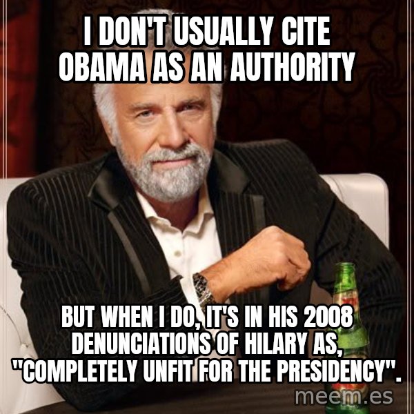 The Most Interesting Man In The World meme: I don't usually cite Obama as an authority / but when I do, it's in his 2008 denunciations of Hilary as, "completely unfit for the presidency".