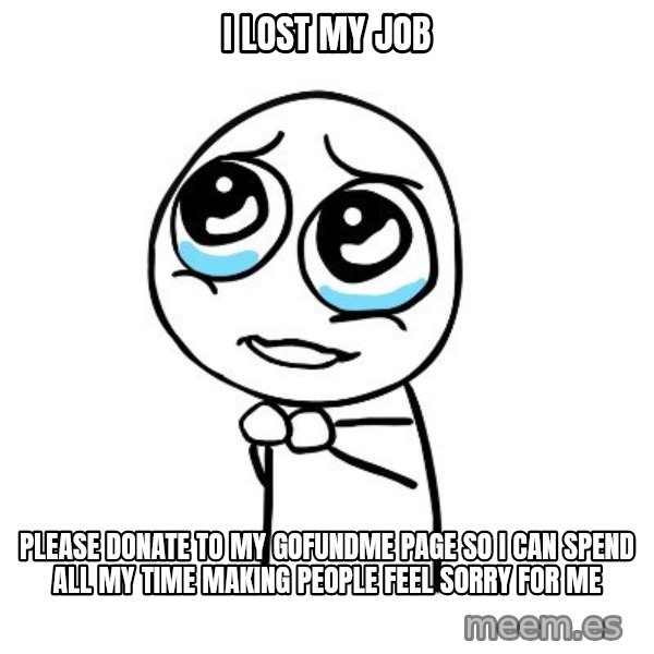 pleaseguy  meme: I lost my job / please donate to my gofundme page so I can spend all my time making people feel sorry for me