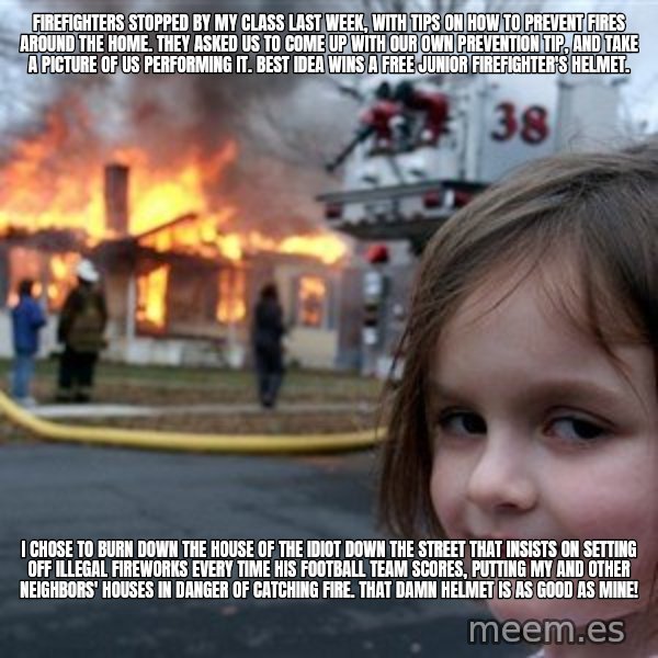 Disaster Girl meme: firefighters stopped by my class last week, with tips on how to prevent fires around the home. they asked us to come up with our own prevention tip, and take a picture of us performing it. best idea wins a free junior firefighter's helmet. / i chose to burn down the house of the idiot down the street that insists on setting off illegal fireworks every time his football team scores, putting my and other neighbors' houses in danger of catching fire. that damn helmet is as good as mine!