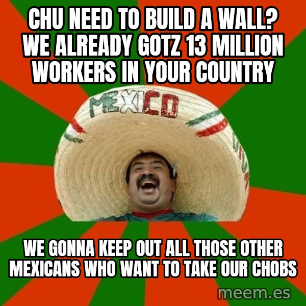 Successful Mexican meme: chu need to build a wall?  We already gotz 13 million workers in your country / we gonna keep out all those other mexicans who want to take our chobs
