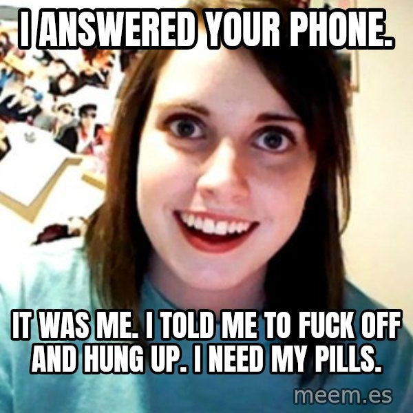Overly Obsessed Girlfriend meme: i answered your phone. / it was me. i told me to fuck off and hung up. i need my pills.