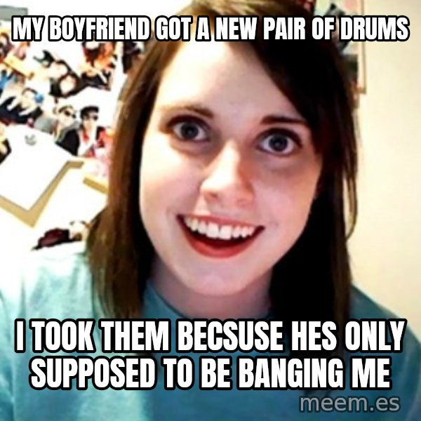 Overly Obsessed Girlfriend meme: My boyfriend  got a new pair of drums / I took them becsuse hes only supposed  to be  banging me