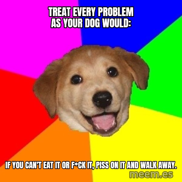 Advice Dog meme: Treat every problem as your dog would: / If you can't eat it or f*ck it, piss on it and walk away.
