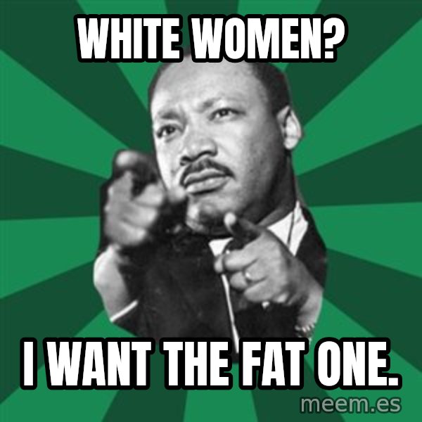 Martin Luther King jr.  meme: white women? / i want the fat one.
