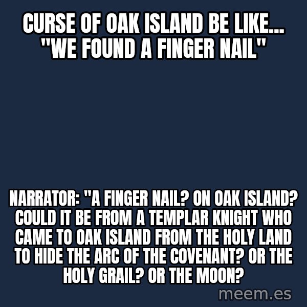 Blank Black meme: Curse of Oak Island be like... "We found a finger nail" / Narrator: "A finger nail? On Oak Island? Could it be from a Templar Knight who came to Oak Island from the holy land to hide the Arc of the Covenant? Or the Holy Grail? Or the Moon?