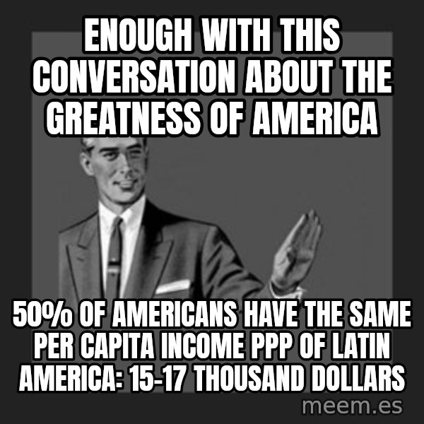 kill yourself guy meme: enough with this conversation about the greatness of america / 50% of Americans have the same per capita income PPP of Latin America: 15-17 thousand dollars
