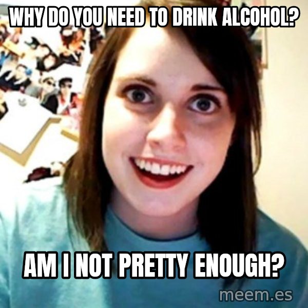Overly Obsessed Girlfriend meme: Why do you need to drink alcohol? / Am i not pretty enough?