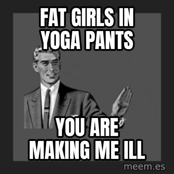 kill yourself guy meme: fat girls in yoga pants / you are making me ill