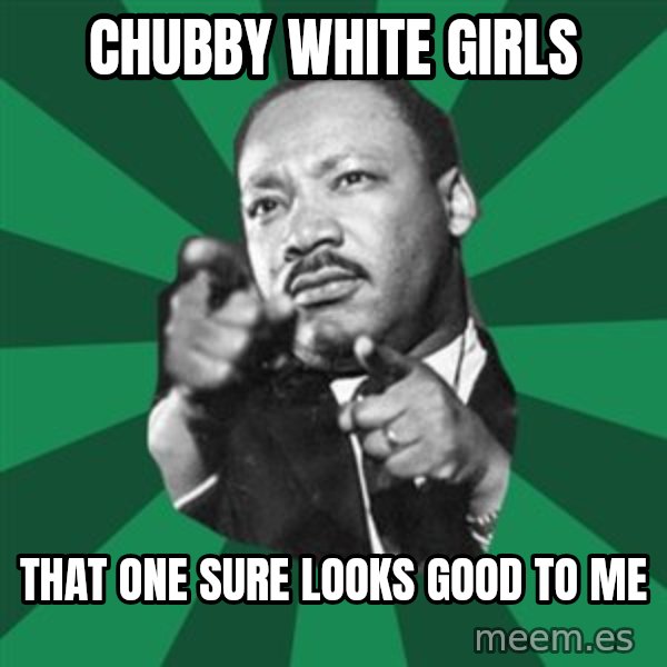 Martin Luther King jr.  meme: chubby white girls / that one sure looks good to me