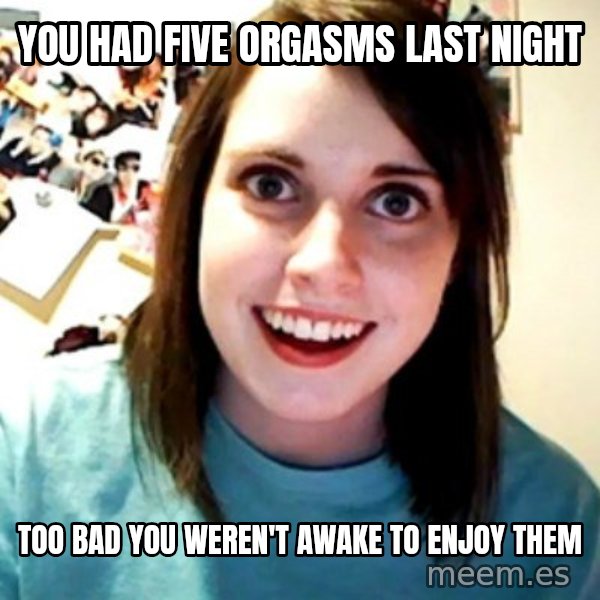 Overly Obsessed Girlfriend meme: You had five orgasms last night / Too bad you weren't awake to enjoy them