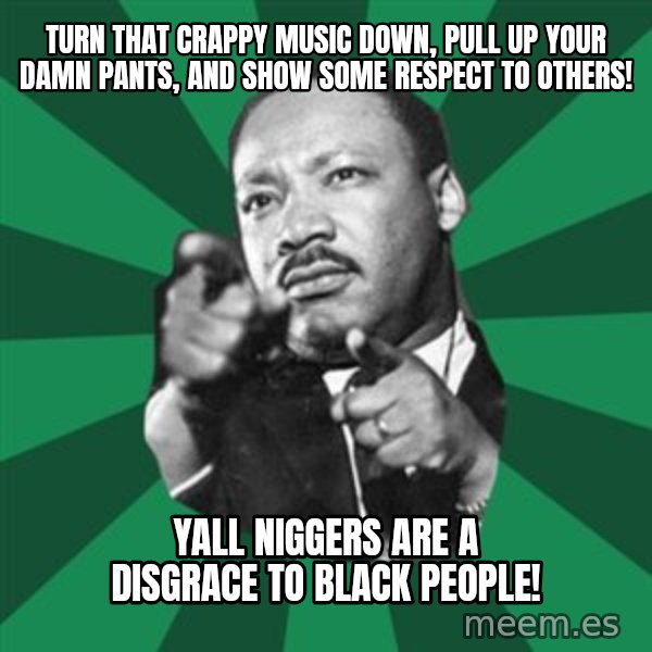 Martin Luther King jr.  meme: Turn that crappy music down, pull up your damn pants, and show some respect to others! / Yall niggers are a disgrace to black people!