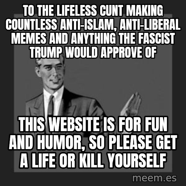 kill yourself guy meme: To the lifeless cunt making countless anti-Islam, anti-Liberal memes and anything the fascist Trump would approve of / This website is for fun and humor, so please get a life or kill yourself