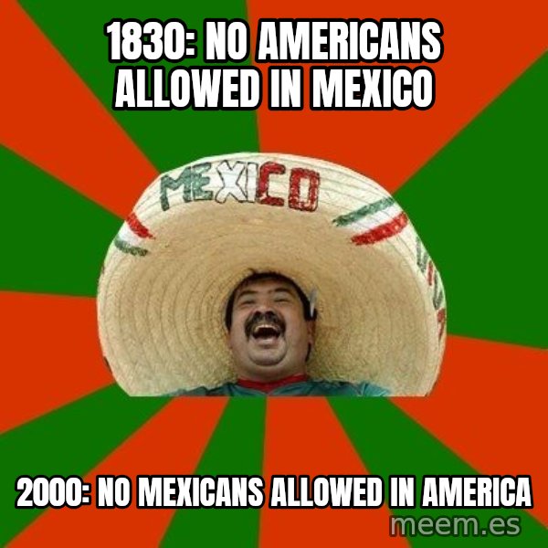 Successful Mexican meme: 1830: No americans allowed in mexico / 2000: no mexicans allowed in america