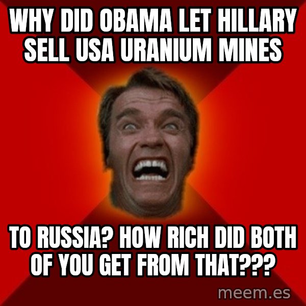 Angry Arnold meme: why did obama let hillary sell usa uranium mines / to russia?  how rich did both of you get from that???