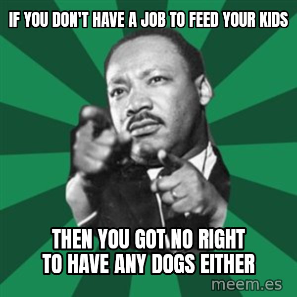 Martin Luther King jr.  meme: if you don't have a job to feed your kids / then you got no right to have any dogs either