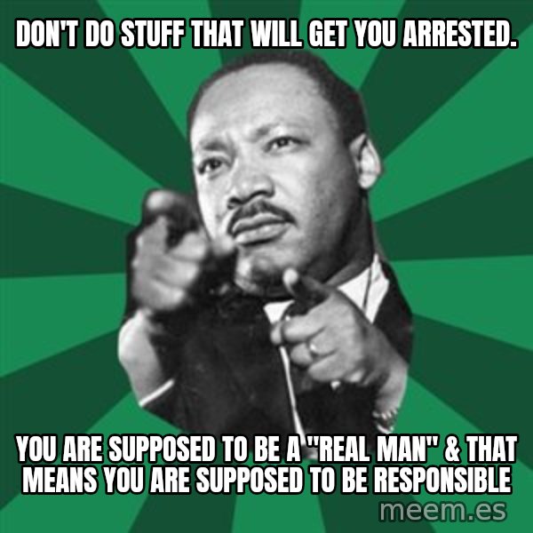 Martin Luther King jr.  meme: don't do stuff that will get you arrested. / you are supposed to be a "real man" & that means you are supposed to be responsible