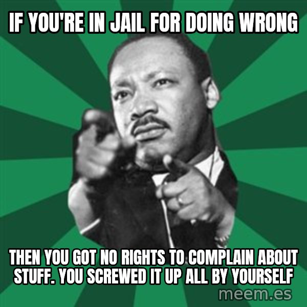 Martin Luther King jr.  meme: if you're in jail for doing wrong / then you got no rights to complain about stuff.  you screwed it up all by yourself