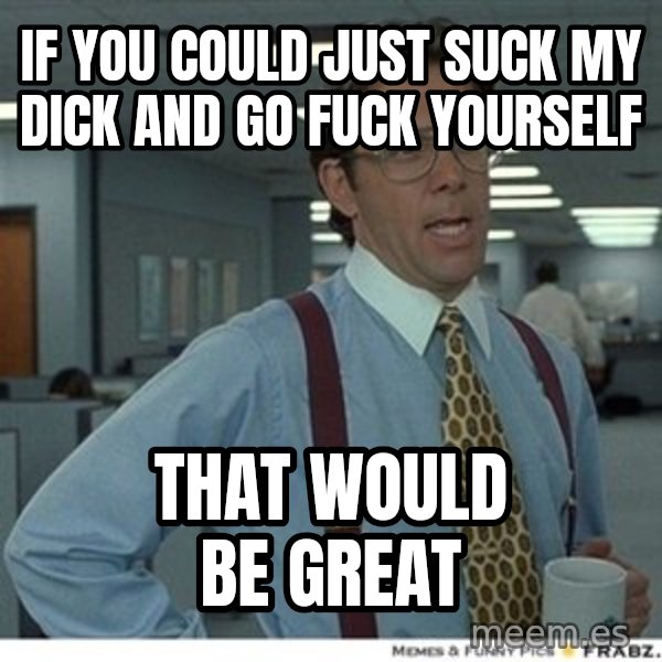 That would be great meme: If you could just suck my dick and go fuck yourself / that would be great