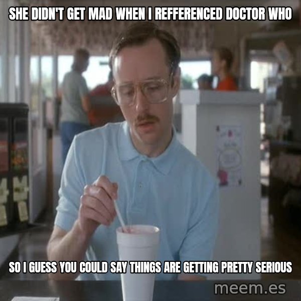 so i guess you could say things are getting pretty serious meme: She didn't get mad when I reffErenced doctor who / so I guess you could say things are getting pretty serious