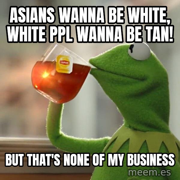 Kermit The Frog Drinking Tea meme: Asians wanNa be white, white ppl wanna be tan! / But that's none of my business