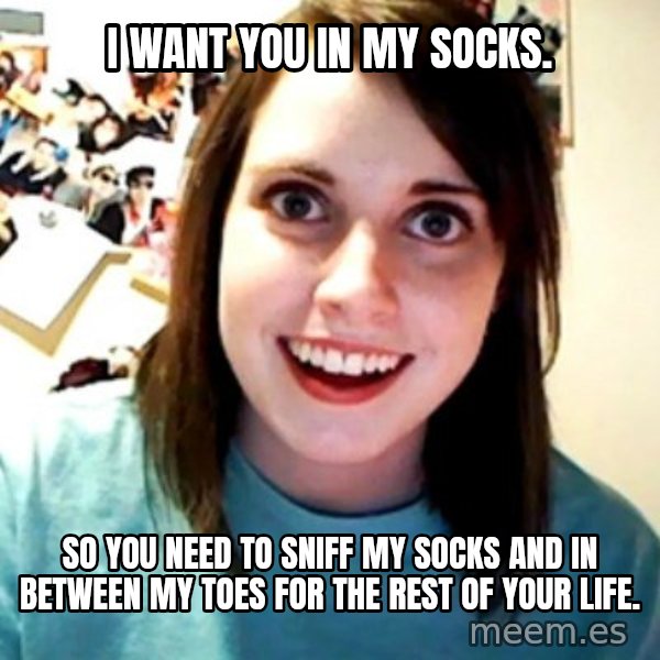 Overly Obsessed Girlfriend meme: I want you in my SOCKS. / So YOU need to sniff MY socks AND IN between MY toes FOR the rest of YOUR life.