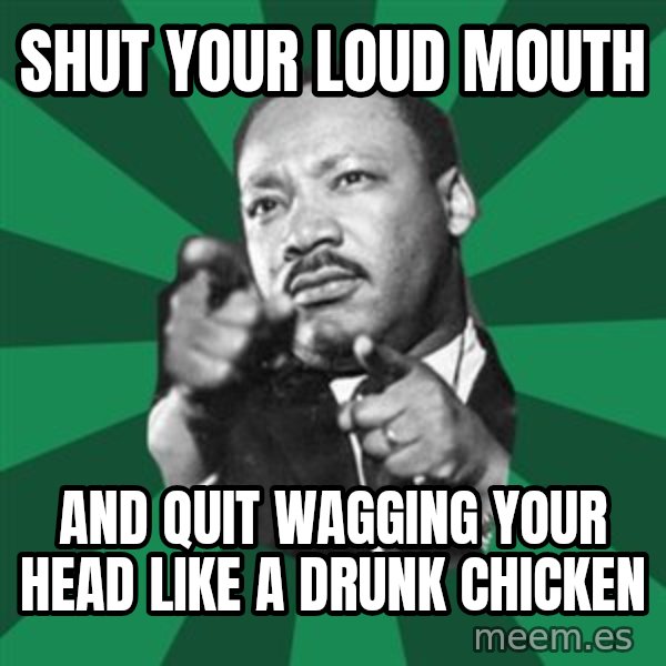 Martin Luther King jr.  meme: shut your loud mouth / and quit wagging your head like a drunk chicken