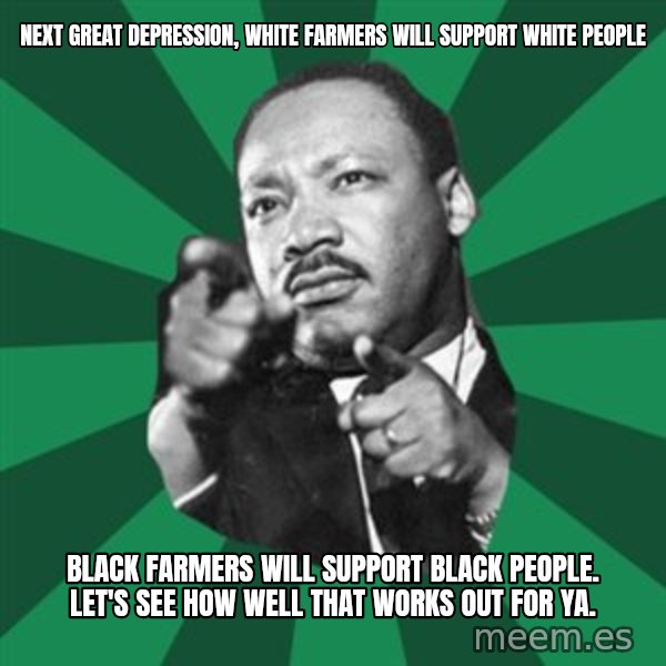 Martin Luther King jr.  meme: next great depression, white farmers will support white people / black farmers will support black people.   let's see how well that works out for ya.