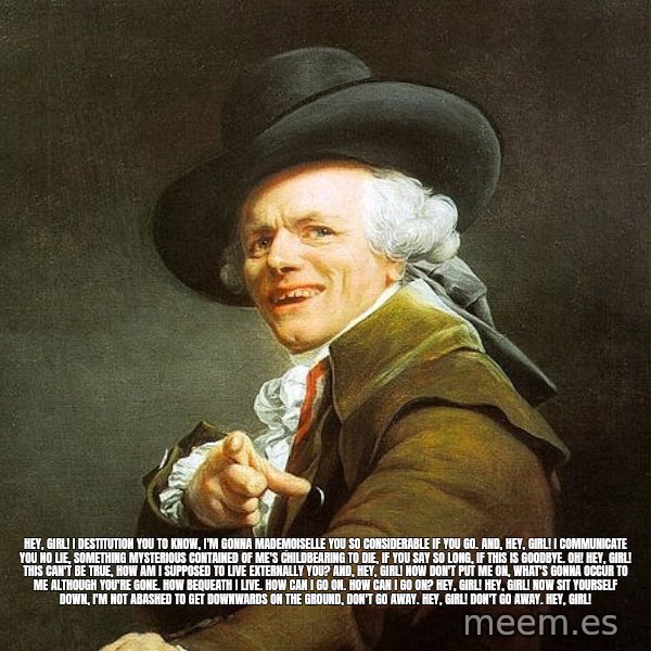 Ducreux meme: Hey, Girl! I destitution you to know,
I'm gonna Mademoiselle you so considerable if you go.
And, Hey, Girl! I communicate you  no lie, Something mysterious contained of me's childbearing to die,
if you say so long, if this is goodbye. Oh!

Hey, Girl! This can't be true,
How am I supposed to live externally you?
And, Hey, Girl! Now don't put me on,
What's gonna occur to me although you're gone.
How bequeath I live. How can I go on.
How can I go on? Hey, Girl!

Hey, Girl! Now sit yourself down,
I'm not abashed to get downwards on the ground,
Don't go away. Hey, Girl!
Don't go away. Hey, Girl!