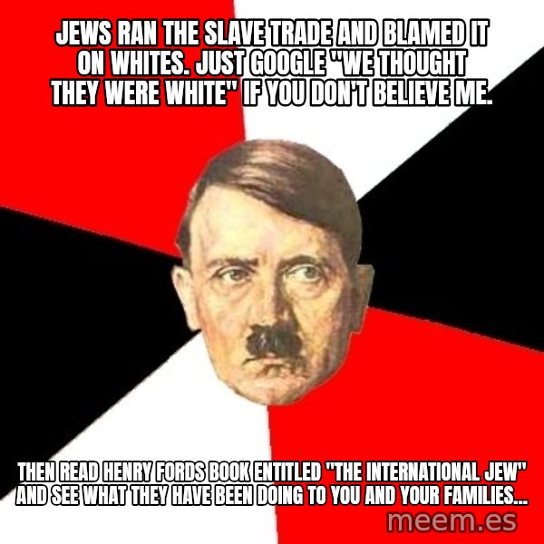 Advice Hitler meme: jews ran the slave trade and blamed it on whites. just google "we thought they were white" if you don't believe me. / then read henry fords book entitled "the international jew" and see what they have been doing to you and your families...