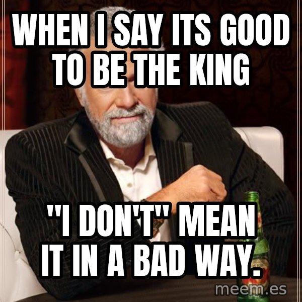 The Most Interesting Man In The World meme: When I say its GOOD to be the King / "I don't" Mean it in a bad way.