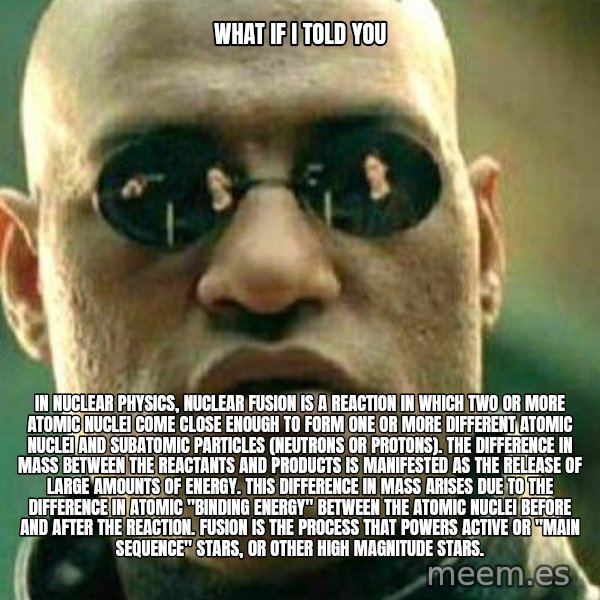 What If I Told You meme: what if i told you / In nuclear physics, nuclear fusion is a reaction in which two or more atomic nuclei come close enough to form one or more different atomic nuclei and subatomic particles (neutrons or protons). The difference in mass between the reactants and products is manifested as the release of large amounts of energy. This difference in mass arises due to the difference in atomic "binding energy" between the atomic nuclei before and after the reaction. Fusion is the process that powers active or "main sequence" stars, or other high magnitude stars.
