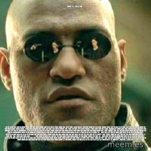 What If I Told You meme: What if I told you... / Ski-bi-ki kap-kap And da boom-poom-boo-rro-boom  Boom! Two plus two is four. Minus one. Dats three. Quick maths. Everyday mans on the block. Smoke trees. See ya gyal in da park. Dat gyal is a uckers. When da ting went quack-quack-quack. U men were ducking.  Hol' tight. Ass-knee. He's gotta pumpee. Hol' tight. My men. He's gotta frisbee. I trap-trap-trap on a road. Moving dat cornflakes. Rice crispies. Hol' tight. My gyal Whitney.  The ting go skrrrrrrra. Pa-pa ka-ka-ka Ski-bi-ki-pa-pa And a poom-poom-boo-rro-boom SKYEA! Pom-pong-kon-kong-pon-pon Boom-boom Yao!  I don't wanna look like Boo-rro-boom-boom-boo-boo-booom The ting go skrrrrboom Boom-bo-bo-boom-pa-b-boom Ski-bi-ki-pao-boom Boom-boo-b-boom-boom-boom-bo-bo-b-b-oom Ski-bo-po-po-boom I ju... (wat wat) The ting go skrrr (wat wat) Ka-ka-ka-ka-ka (wat wat) Ski-bi-ki-pa (wat wat) Ski-bi-kip-pa-pa (wat wat wat wat) And a poom-poom-boo-rro-boom (wat wat wat wat) Tha gya told me take off ya jacket I said "Babez, mans no' hot"  Hop out the four-door with the .44, it was one, two, three and four (our) ---------- ting (ting) Yo dad is 44. Hop out the four-door (four-dour) Boom! Let him know, when i see him  I ju... (wat wat) The ting go skrrr (wat wat) Ka-ka-ka-ka-ka (wat wat) Ski-bi-ki-pa (wat wat) Ski-bi-kip-pa-pa (wat wat) SKYEA! Boom-boom-boom-boom-boom-boom-boom-boo-rro-boom-b-b-oom I said "Babez, mans no' hot" AGH, The ting go skrrrra. Ka-ka-ka-ka-ka Ski-bi-di-pa-pa And da boom-boom-boo-rro-boom Hop out the four-door (four-dour) Boom! Let him know, when i see him (is-is-is-DJ-FLEX-flex-flex-x) U know wat it is. Man got e, man got i, excellent.