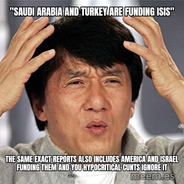 Jackie Chan meme: "SAUDI ARABIA AND TURKEY ARE FUNDING ISIS" / THE SAME EXACT REPORTS ALSO INCLUDES AMERICA AND ISRAEL FUNDING THEM AND YOU HYPOCRITICAL CUNTS IGNORE IT