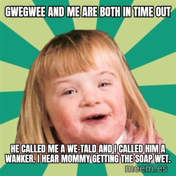Retard girl meme: Gwegwee and me are both in time out / He called me a We-Tald and I called him a wanker. I hear mommy getting the soap wet.