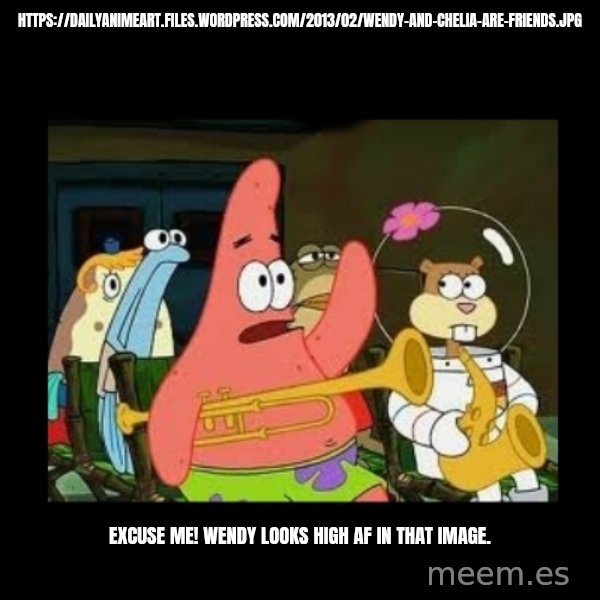 Patrick Star Instrument meme: https://dailyanimeart.files.wordpress.com/2013/02/wendy-and-chelia-are-friends.jpg / Excuse me! Wendy looks high AF in that image.